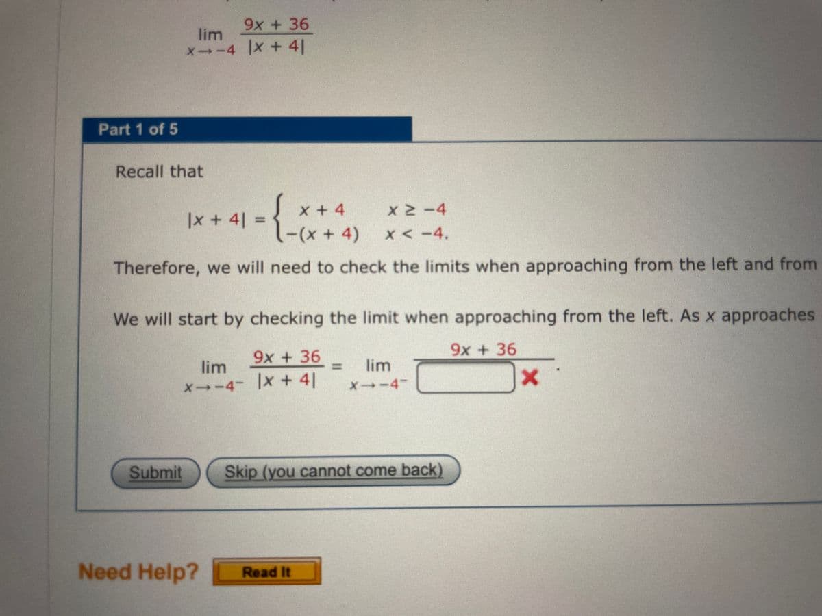 9x + 36
lim
X-4 x+ 4|
Part 1 of 5
Recall that
Sx+4
|x+4| =
-(x+ 4)
X <-4.
Therefore, we will need to check the limits when approaching from the left and from
We will start by checking the limit when approaching from the left. As x approaches
9x + 36
9x +36
lim
lim
x--4- |x + 4|
X→-4
Submit
Skip (you cannot come back)
Need Help?
Read It
%3D
