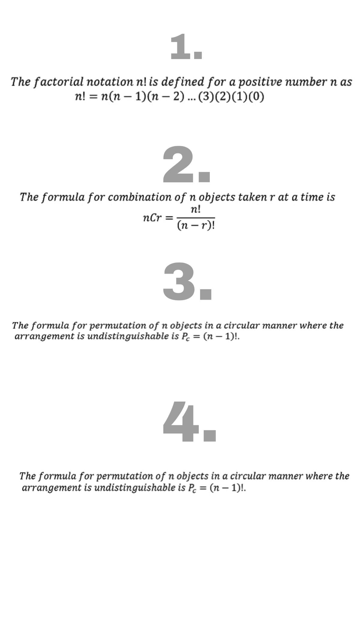 1.
The factorial notation n! is defined for a positive number n as
n! = n(n – 1)(n – 2)... (3)(2)(1)(0)
2.
The formula for combination of n objects taken r at a time is
n!
nCr
(n – r)!
3.
The formula for permutation of n objects in a circular manner where the
arrangement is undistinguishable is P. = (n – 1)!.
4.
The formula for permutation of n objects in a circular manner where the
arrangement is undistinguishable is P. = (n – 1)!.
