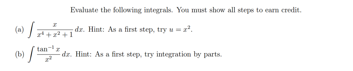 Evaluate the following integrals. You must show all steps to earn credit.
(a) /
- dx. Hint: As a first step, try u = x².
x4 + x² + 1
(b) / tan
- d.x. Hint: As a first step, try integration by parts.
x2
