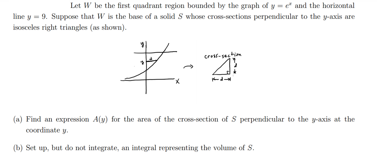 Let W be the first quadrant region bounded by the graph of y
et and the horizontal
line y = 9. Suppose that W is the base of a solid S whose cross-sections perpendicular to the y-axis are
isosceles right triangles (as shown).
Cross-sectiom
Kd
(a) Find an expression A(y) for the area of the cross-section of S perpendicular to the y-axis at the
coordinate y.
(b) Set up, but do not integrate, an integral representing the volume of S.
