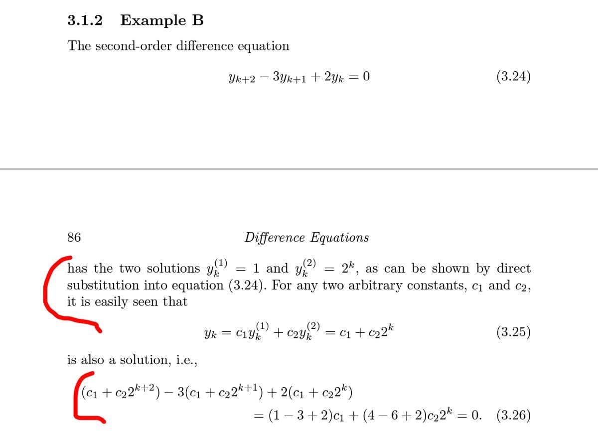 3.1.2 Example B
The second-order difference equation
Yk+2
3yk+1 + 2yk = 0
(3.24)
86
Difference Equations
(2)
has the two solutions y)
substitution into equation (3.24). For any two arbitrary constants, c1 and c2,
it is easily seen that
= 1 and y
2k, as can be shown by direct
(1)
(2)
C1Yk
+ c2Yk
= c1 + c22k
(3.25)
Yk =
is also a solution, i.e.,
(c1 + c22k+2) – 3(cı + c22*+1) + 2(c1+ c22k)
= (1 – 3+ 2)cı + (4 – 6 + 2)c22* = 0. (3.26)
