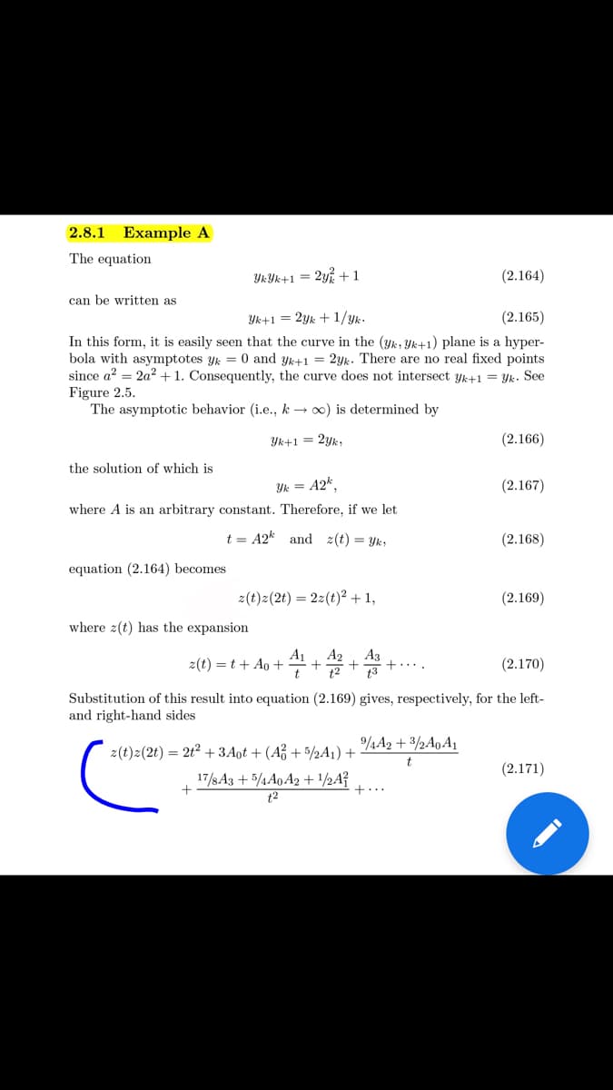 2.8.1 Example A
The equation
YKYK+1 = 2y +1
(2.164)
can be written as
Yk+1 = 2yk +1/yk.
(2.165)
In this form, it is easily seen that the curve in the (yk, Yk+1) plane is a hyper-
bola with asymptotes yk = 0 and yk+1 = 2yk. There are no real fixed points
since a? = 2a² + 1. Consequently, the curve does not intersect yk+1 = Yk. Se
Figure 2.5.
The asymptotic behavior (i.e., k → 0) is determined by
Yk+1 = 2yk;
(2.166)
the solution of which is
Yk = A2k,
(2.167)
where A is an arbitrary constant. Therefore, if we let
t = A2k and z(t) = Yk;
(2.168)
equation (2.164) becomes
z(t)z(2t) = 2z(t)² + 1,
(2.169)
where 2(t) has the expansion
A1
2(t) = t + Ao +
A2
+
t2
Аз
+...
13
(2.170)
t
Substitution of this result into equation (2.169) gives, respectively, for the left-
and right-hand sides
4A2 + 3/2A0A1
z(t)z(2t) = 2t2 + 3Aot + (Až + 5/2A1) +
(2.171)
17/s A3 + 5/4A0 A2 + ½A?
+...
t2
