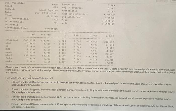 Dep. Variable:
Model:
Method:
Date:
Time:
No. Observations:
Df Residuals:
Df Model:
Covariance Type:
Intercept
educ
IQ
KWW
exper
black
feduc
meduc
Least Squares
Wed, 23 Nov 2022
08:57:40
coef
-503.0058
40.5455
3.1654
7.2094
16.2338
-59.2987
10.8278
5.0471
std err
nonrobust
138.947
8.660
1.199
wage
OLS
2.120
3.740
52.143
5.353
6.106
722
714
7
R-squared:
Adj. R-squared:
Prob (F-statistic):
F-statistic:
Log-Likelihood:
AIC:
BIC:
-3.620
4.682
2.640
3.400
4.340
-1.137
2.023
0.827
P> [t]
0.000 -775.800
0.000
0.008
0.001
0.000
0.256
0.043
0.409
0.189
0.181
23.83
23.543
0.812
3.047
8.891
-161.671
0.318
-6.941
3.310-29
-5288.5
(0.025 0.9751
1.0590+04
1.063e+04
-230.212
57.548
5.519
11.372
23.577
43.074
21.338
17.035
Above is a regression of men's monthly earnings in dollars as a function of their years of education, their IQ score in "points", their Knowledge of the World of Work (KWW)
score in points (a measure of their knowledge of how occupations work), their years of work experience (exper), whether they are Black, and their parents' education (feduc
and meduc).
How would you interpret the coefficient on IQ?
For each additional IQ point, men earn about $1.20 more per month, controlling for education, knowledge of the work world, years of experience, whether they're
Black, and parents' education.
For each additional IQ point, men earn about 3 percent more per month, controlling for education, knowledge of the work world, years of experience, whether they're
Black, and parents' education.
For each additional IQ point, men earn about $2.64 more per month, controlling for education, knowledge of the work world, years of experience, whether they're
Black, and parents' education.
For each additional IQ point, men earn about $3 more per month, controlling for education, knowledge of the work world, years of experience, whether they're Black,
and parents' education,