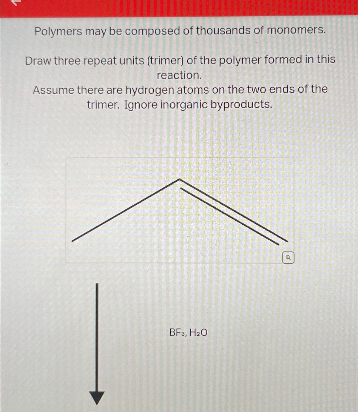 Polymers may be composed of thousands of monomers.
Draw three repeat units (trimer) of the polymer formed in this
reaction.
Assume there are hydrogen atoms on the two ends of the
trimer. Ignore inorganic byproducts.
BF3, H₂O
Ø