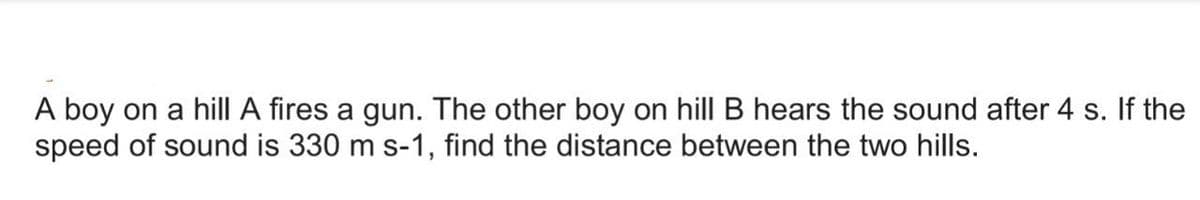 A boy on a hill A fires a gun. The other boy on hill B hears the sound after 4 s. If the
speed of sound is 330 m s-1, find the distance between the two hills.