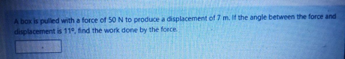 A box is pulled with a force of 50 N to produce a displacement of 7 m. If the angle between the force and
displacement is 11°, find the work done by the force.