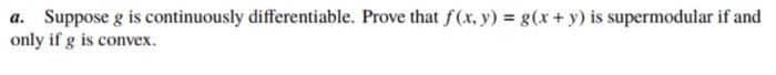 a. Suppose g is continuously differentiable. Prove that f(x, y) = g(x + y) is supermodular if and
only if g is convex.