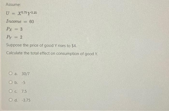 Assume:
U = X0.75y 0.25
Income = 60
Px = 3
Py = 2
Suppose the price of good Y rises to $4.
Calculate the total effect on consumption of good Y.
O a. 30/7
O b. -5
O c. 7.5
O d. -3.75