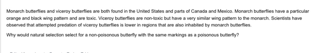 Monarch butterflies and viceroy butterflies are both found in the United States and parts of Canada and Mexico. Monarch butterflies have a particular
orange and black wing pattern and are toxic. Viceroy butterflies are non-toxic but have a very similar wing pattern to the monarch. Scientists have
observed that attempted predation of viceroy butterflies is lower in regions that are also inhabited by monarch butterflies.
Why would natural selection select for a non-poisonous butterfly with the same markings as a poisonous butterfly?
