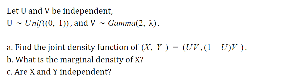 Let U and V be independent,
U ~ Unif((0, 1)), and V
Gamma(2, 1).
a. Find the joint density function of (X, Y ) = (UV ,(1 – U)V ).
b. What is the marginal density of X?
c. Are X and Y independent?
