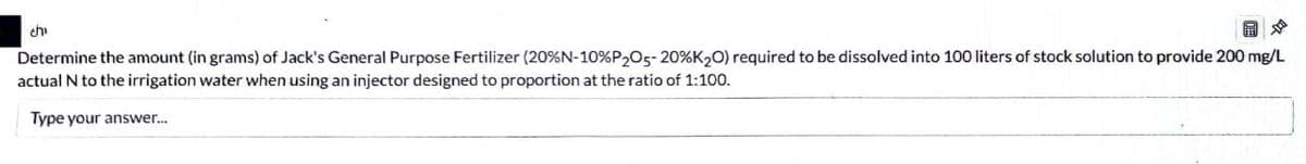 chi
Determine the amount (in grams) of Jack's General Purpose Fertilizer (20% N-10%P205-20% K2O) required to be dissolved into 100 liters of stock solution to provide 200 mg/L
actual N to the irrigation water when using an injector designed to proportion at the ratio of 1:100.
Type your answer...