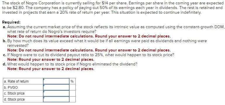 The stock of Nogro Corporation is currently selling for $14 per share. Earnings per share in the coming year are expected
to be $2.80. The company has a policy of paying out 50% of its earnings each year in dividends. The rest is retained and
invested in projects that earn a 20% rate of return per year. This situation is expected to continue indefinitely.
Required:
a. Assuming the current market price of the stock reflects its intrinsic value as computed using the constant-growth DDM,
what rate of return do Nogro's investors require?
Note: Do not round intermediate calculations. Round your answer to 2 decimal places.
b. By how much does its value exceed what it would be if all earnings were paid as dividends and nothing were
reinvested?
Note: Do not round intermediate calculations. Round your answer to 2 decimal places.
c. If Nogro were to cut its dividend payout ratio to 25%, what would happen to its stock price?
Note: Round your answer to 2 decimal places.
d. What would happen to its stock price if Nogro eliminated the dividend?
Note: Round your answer to 2 decimal places.
a. Rate of return
b. PVGO
c. Stock price
d. Stock price
%