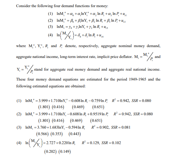 Consider the following four demand functions for money:
(1) InM," = a, +a,InY," +a, In R, + a, In P, + ,
%3D
(2) InM," = B, + BInY, + B, In R, + B, In P, + u,2
(3) InM, = %, +7,InY, + 7, In R, +u,,
(4) InM)=6, +6, InR, +u,.
where M,", Y,", R, and P, denote, respectively, aggregate nominal money demand,
M,",
and
/P,
aggregate national income, long-term interest rate, implicit price deflator. M,
Y, = /
stand for aggregate real money demand and aggregate real national income.
These four money demand equations are estimated for the period 1949-1965 and the
following estimated equations are obtained:
(1) InM," = 3.999+1.710lnY," – 0.608 In R, – 0.759In P, R = 0.942, SSR = 0.080
(0.469)
(1.801) (0.416)
(0.651)
(2) InM," = 3.999+1.710lnY, –0.608In R, +0.9519 In P, R² =0.942, SSR = 0.080
(1.801) (0.416) (0.469)
(0.651)
R = 0.902, SSR = 0.081
(3) InM, = 3.760 +1.683lnY, – 0.594 In R,
(0.566) (0.353) (0.443)
(4) In M)=2.727+0.2201n R,
R = 0.129, SSR = 0.102
(0.202) (0.149)
