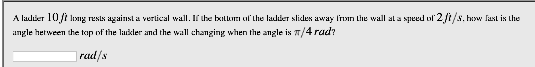 A ladder 10ft long rests against a vertical wall. If the bottom of the ladder slides away from the wall at a speed of 2 ft/s, how fast is the
angle between the top of the ladder and the wall changing when the angle is T/4 rad?
rad/s
