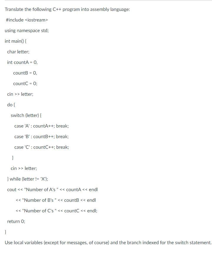 Translate the following C++ program into assembly language:
#include <iostream>
using namespace std;
int main() {
char letter;
int countA = 0,
%3D
countB = 0,
%3D
countC = 0;
cin >> letter;
do {
switch (letter) {
case 'A' : countA++; break;
case 'B' : countB++; break;
case 'C' : countC++; break;
}
cin >> letter;
} while (letter != 'X');
cout << "Number of A's " << countA << endl
<< "Number of B's " << countB << endl
<< "Number of C's " << countC << endl;
return 0;
}
Use local variables (except for messages, of course) and the branch indexed for the switch statement.
