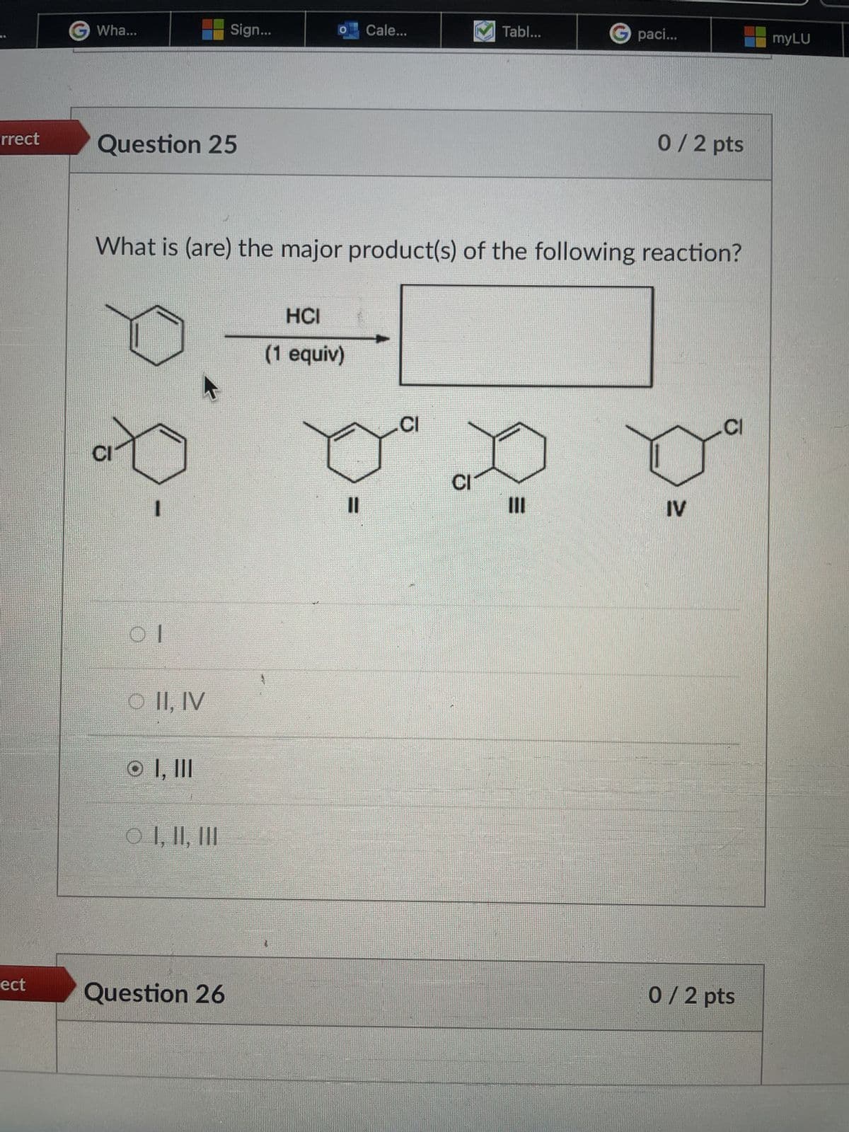 rrect
Wha...
Sign...
Cale...
Tabl...
Gpaci...
myLU
Question 25
0/2 pts
What is (are) the major product(s) of the following reaction?
HCI
(1 equiv)
CI
Ol
O II, IV
O I, III
O I, II, III
CI
CI
IV
C
ect
Question 26
0 / 2 pts