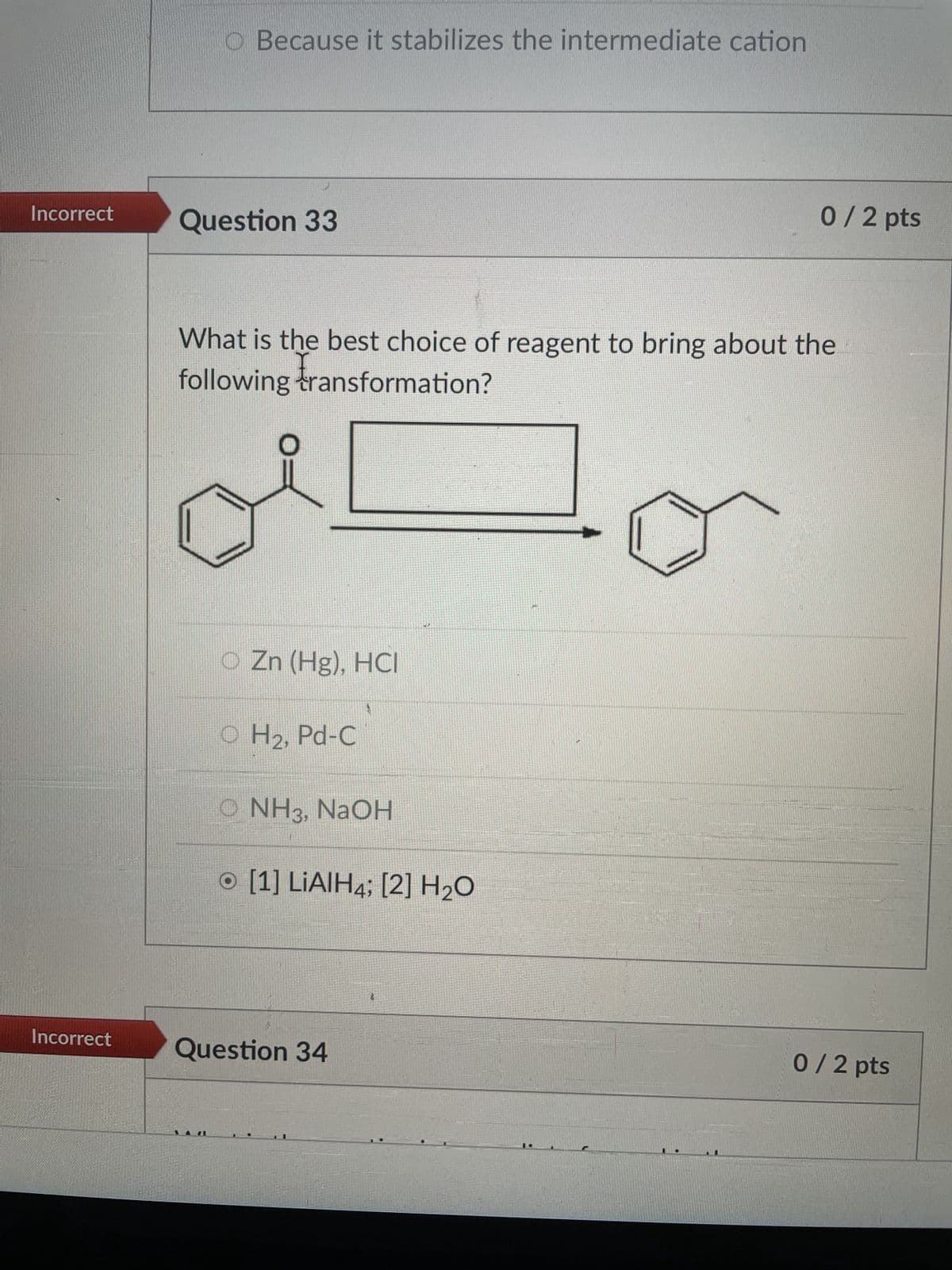 O Because it stabilizes the intermediate cation
Incorrect
Question 33
0 / 2 pts
What is the best choice of reagent to bring about the
following transformation?
O Zn (Hg), HCI
H2, Pd-C
O NH3, NaOH
O [1] LiAlH4; [2] H2O
Incorrect
Question 34
0 / 2 pts