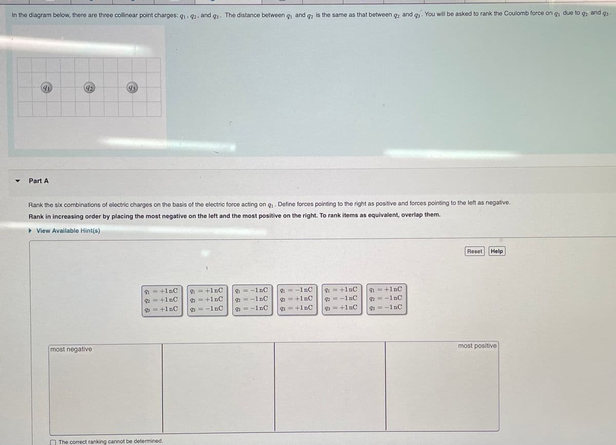 due to
In the diagram below, there are three collinear point charges: 91, 92, and q3. The distance between q₁ and q2 is the same as that between q2 and 93. You will be asked to rank the Coulomb force on qi
91
Part A
92
93
Rank the six combinations of electric charges on the basis of the electric force acting on q₁. Define forces pointing to the right as positive and forces pointing to the left as negative.
Rank in increasing order by placing the most negative on the left and the most positive on the right. To rank items as equivalent, overlap them.
► View Available Hint(s)
most negative
91 = +1nC
92 = +1nC
93 = +1nC
The correct ranking cannot be determined.
91 = +1nC
92 = +1nC
93 = -1 nC
91 = -1nC
92=-1nC
93 = -1nC
91 = -1nC
92 = +1nC
93 = +1nC
91 = +1nC
92 = -1nC
93 = +1nC
91 = +1nC
92 = -1 nC
93-1nC
Reset Help
most positive
92 and
93-