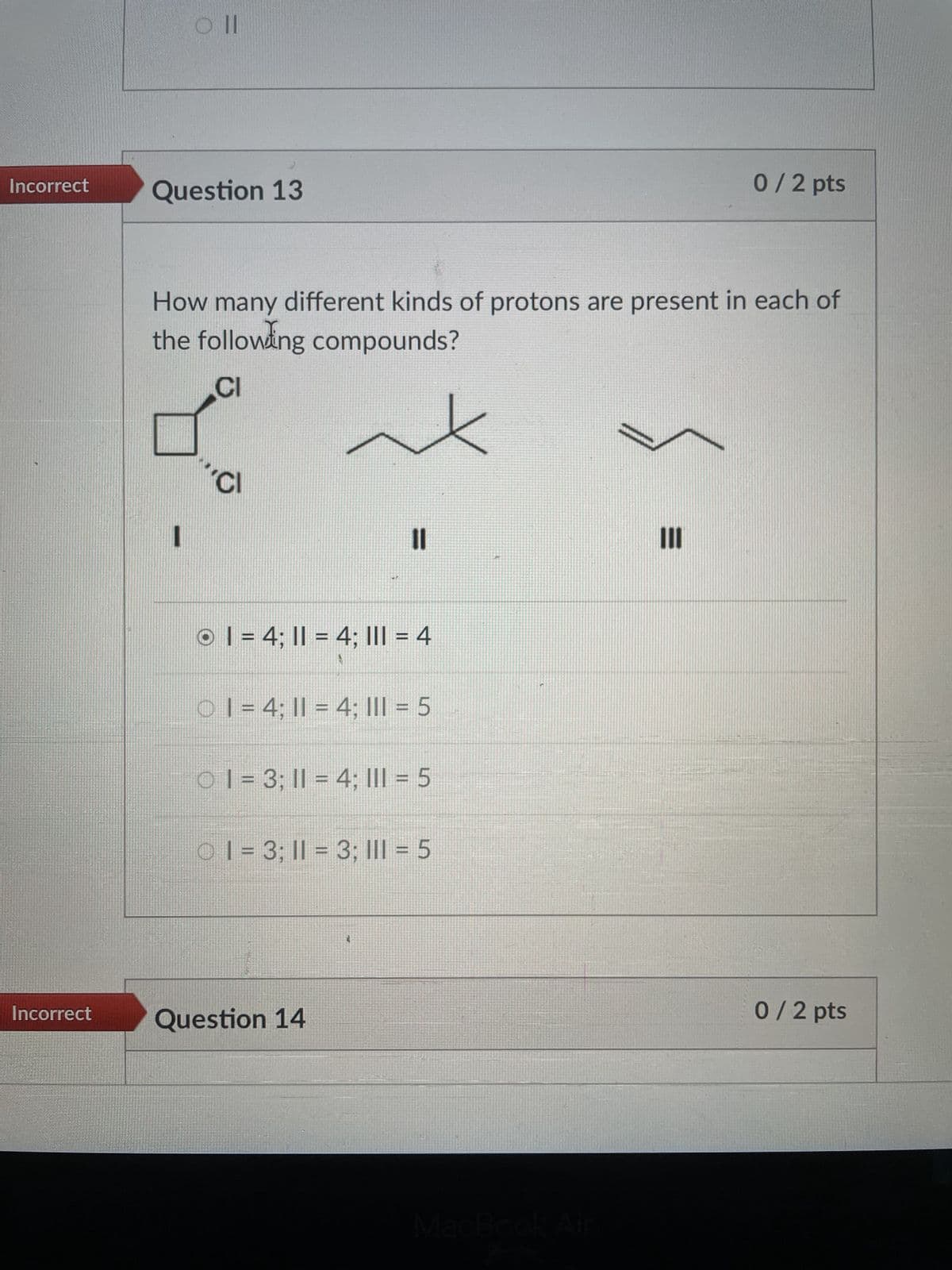 Oll
Incorrect
Question 13
0/2 pts
How many different kinds of protons are present in each of
the following compounds?
CI
CI
OI = 4; 11 = 4; III = 4
O 1 = 4; 11 = 4; III = 5
01 = 3; 11 = 4; III = 5
1 = 3; 11 = 3; III = 5
Incorrect
Question 14
MacBook Air
III
0 / 2 pts