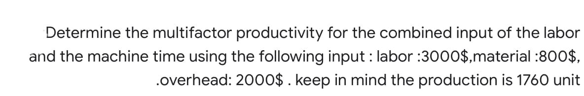 Determine the multifactor productivity for the combined input of the labor
and the machine time using the following input : labor :3000$,material :800$,
.overhead: 20o0$ . keep in mind the production is 1760 unit
