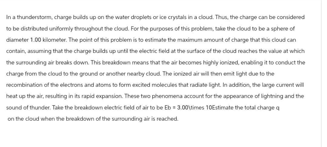 In a thunderstorm, charge builds up on the water droplets or ice crystals in a cloud. Thus, the charge can be considered
to be distributed uniformly throughout the cloud. For the purposes of this problem, take the cloud to be a sphere of
diameter 1.00 kilometer. The point of this problem is to estimate the maximum amount of charge that this cloud can
contain, assuming that the charge builds up until the electric field at the surface of the cloud reaches the value at which
the surrounding air breaks down. This breakdown means that the air becomes highly ionized, enabling it to conduct the
charge from the cloud to the ground or another nearby cloud. The ionized air will then emit light due to the
recombination of the electrons and atoms to form excited molecules that radiate light. In addition, the large current will
heat up the air, resulting in its rapid expansion. These two phenomena account for the appearance of lightning and the
sound of thunder. Take the breakdown electric field of air to be Eb = 3.00\times 10Estimate the total charge q
on the cloud when the breakdown of the surrounding air is reached.