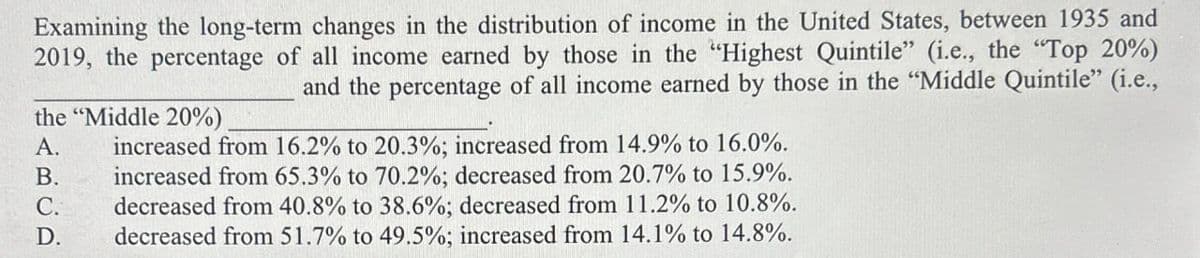 Examining the long-term changes in the distribution of income in the United States, between 1935 and
2019, the percentage of all income earned by those in the "Highest Quintile" (i.e., the "Top 20%)
and the percentage of all income earned by those in the "Middle Quintile" (i.e.,
the "Middle 20%)
A.
ARCP
increased from 16.2% to 20.3%; increased from 14.9% to 16.0%.
B. increased from 65.3% to 70.2%; decreased from 20.7% to 15.9%.
decreased from 40.8% to 38.6%; decreased from 11.2% to 10.8%.
D. decreased from 51.7% to 49.5%; increased from 14.1% to 14.8%.