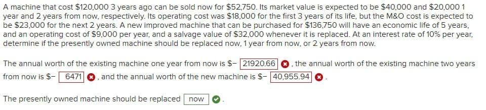 A machine that cost $120,000 3 years ago can be sold now for $52,750. Its market value is expected to be $40,000 and $20,000 1
year and 2 years from now, respectively. Its operating cost was $18,000 for the first 3 years of its life, but the M&O cost is expected to
be $23,000 for the next 2 years. A new improved machine that can be purchased for $136,750 will have an economic life of 5 years,
and an operating cost of $9,000 per year, and a salvage value of $32,000 whenever it is replaced. At an interest rate of 10% per year,
determine if the presently owned machine should be replaced now, 1 year from now, or 2 years from now.
The annual worth of the existing machine one year from now is $-21920.66, the annual worth of the existing machine two years
from now is $- 6471 , and the annual worth of the new machine is $- 40,955.94✪
The presently owned machine should be replaced now