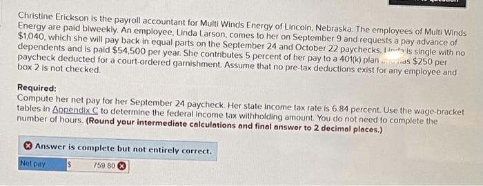 Christine Erickson is the payroll accountant for Multi Winds Energy of Lincoln, Nebraska. The employees of Multi Winds
Energy are paid biweekly. An employee, Linda Larson, comes to her on September 9 and requests a pay advance of
$1,040, which she will pay back in equal parts on the September 24 and October 22 paychecks. Ind is single with no
dependents and is paid $54,500 per year. She contributes 5 percent of her pay to a 401(k) plan...
paycheck deducted for a court-ordered garnishment. Assume that no pre-tax deductions exist for any employee and
as $250 per
box 2 is not checked.
Required:
Compute her net pay for her September 24 paycheck. Her state income tax rate is 6.84 percent. Use the wage-bracket
tables in Appendix C to determine the federal income tax withholding amount. You do not need to complete the
number of hours. (Round your intermediate calculations and final answer to 2 decimal places.)
Answer is complete but not entirely correct.
Not pay
$
759.80x