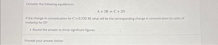 Consider the following equilibrium.
A + 2B C + 2D
If the change in concentration for C is 0.520 M, what will be the corresponding change in concentration (in units of
molarity) for D?
Round the answer to three significant figures.
Provide your answer below: