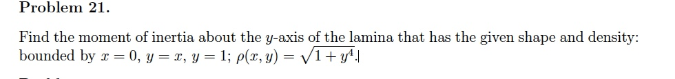 Problem 21.
Find the moment of inertia about the y-axis of the lamina that has the given shape and density:
bounded by x = 0, y = x, y = 1; p(x, y) = √√/1 + y²¹.|