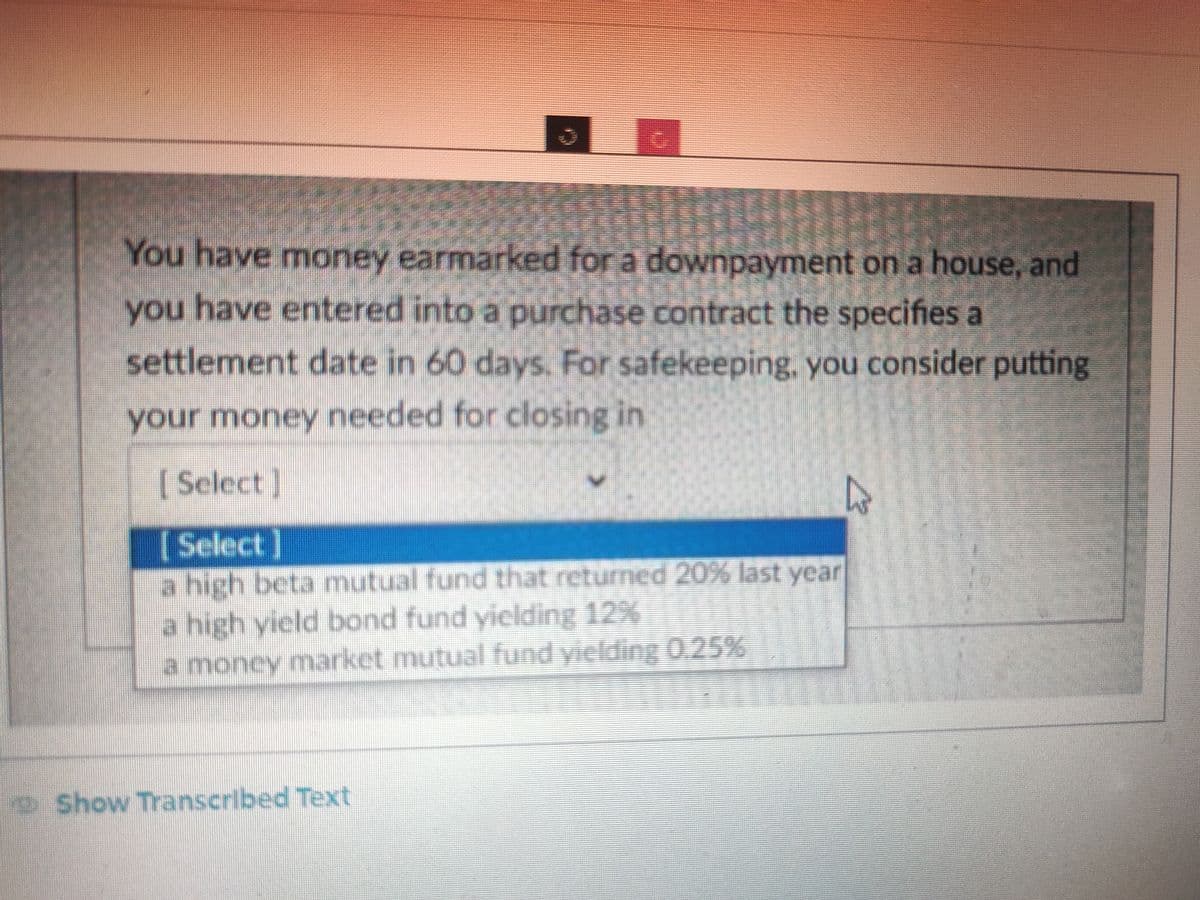 You have money earmarked for a downpayment on a house, and
you have entered into a purchase contract the specifies a
settlement date in 60 days. For safekeeping, you consider putting
your money needed for closing in
[Select]
[Select]
a high beta mutual fund that returned 20% last year
a high yield bond fund yielding 12%
a money market mutual fund vielding 0.25%
Show Transcribed Text
h