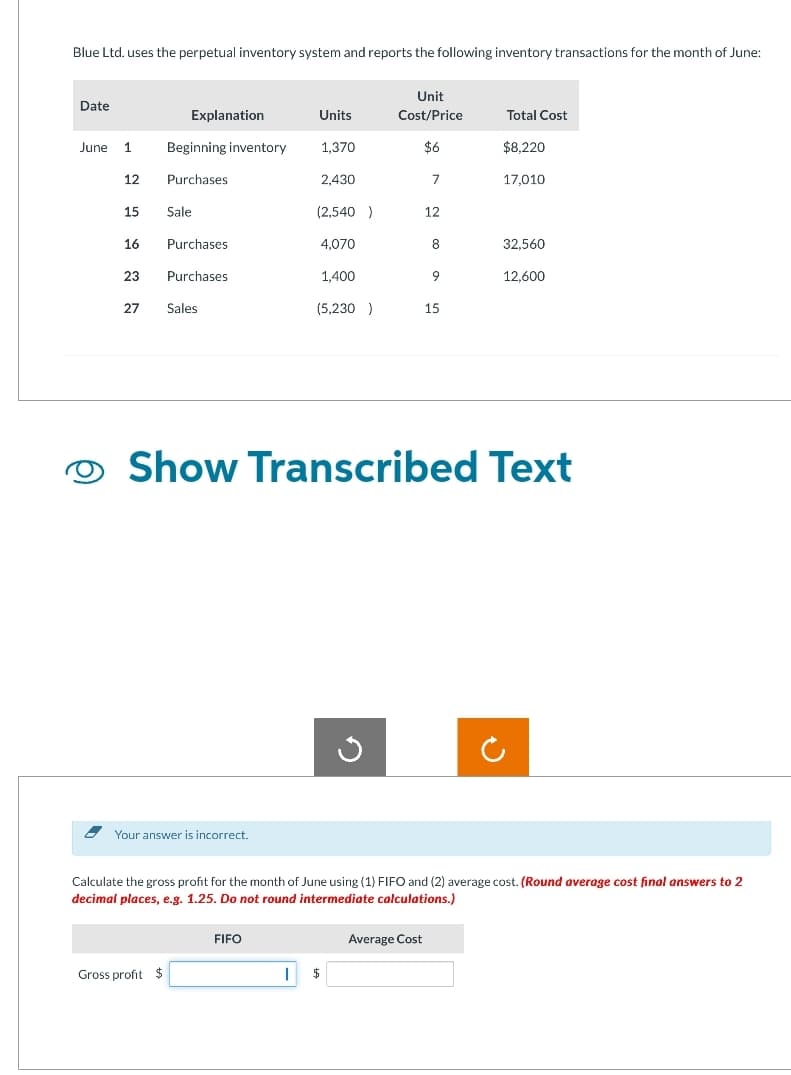 Blue Ltd. uses the perpetual inventory system and reports the following inventory transactions for the month of June:
Date
June 1 Beginning inventory
12
15
16
23
27
Explanation
Purchases
Sale
Gross profit $
Purchases
Purchases
Sales
Your answer is incorrect.
Units
1,370
FIFO
2,430
I
(2,540 )
4,070
1,400
(5,230)
Unit
Cost/Price
$6
G
$
7
12
Show Transcribed Text
Average Cost
8
9
15
Calculate the gross profit for the month of June using (1) FIFO and (2) average cost. (Round average cost final answers to 2
decimal places, e.g. 1.25. Do not round intermediate calculations.)
Total Cost
$8,220
17,010
32,560
12,600