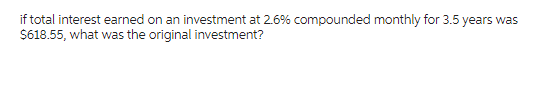 if total interest earned on an investment at 2.6% compounded monthly for 3.5 years was
$618.55, what was the original investment?