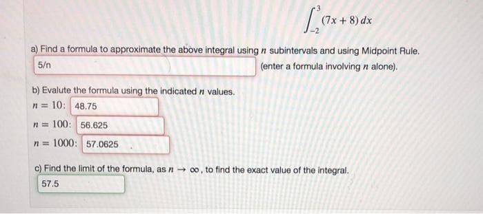 (7x + 8) dx
a) Find a formula to approximate the above integral using n subintervals and using Midpoint Rule.
5/n
(enter a formula involving n alone).
b) Evalute the formula using the indicated n values.
= 10: 48.75
n=100: 56.625
n=1000: 57.0625
n=
c) Find the limit of the formula, as n→ ∞o, to find the exact value of the integral.
57.5