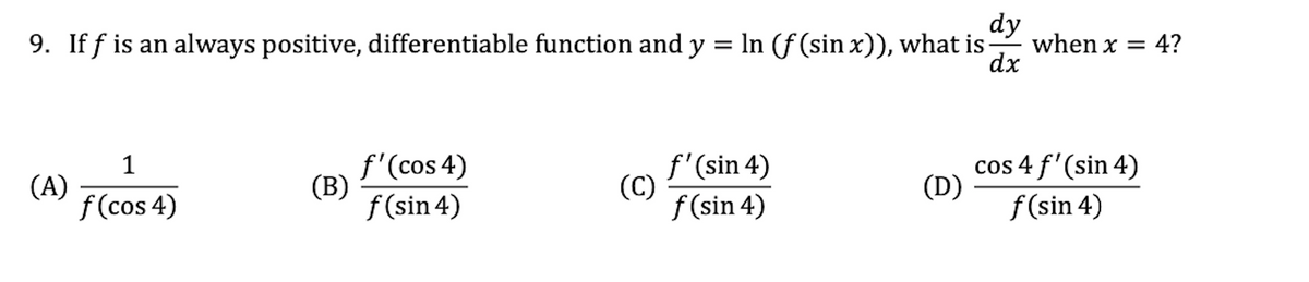 dy
when x = 4?
dx
9. If f is an always positive, differentiable function and y = In (f (sin x)), what is
1
(A)
f (cos 4)
f'(cos 4)
(B)
f (sin 4)
f'(sin 4)
(C)
f (sin 4)
cos 4 f'(sin 4)
(D)
f (sin 4)
