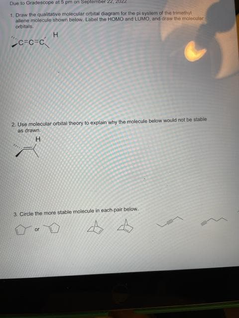 Due to Gradescope at 5 pm on September 22, 2022
1. Draw the qualitative molecular orbital diagram for the pi system of the trimethyl
allene molecule shown below. Label the HOMO and LUMO, and draw the molecular
orbitals
H
C=C=C
2. Use molecular orbital theory to explain why the molecule below would not be stable
as drawn.
H
3. Circle the more stable molecule in each pair below.
4 4
or