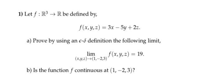 1) Let f: R³ → R be defined by,
f(x, y, z)= 3x - 5y + 2z.
a) Prove by using an e-8 definition the following limit,
f(x, y, z) = 19.
lim
(x,y,z)-(1,-2,3)*
b) Is the function f continuous at (1, -2,3)?