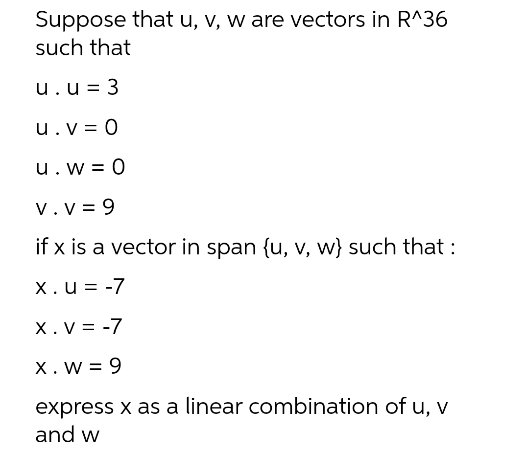 Suppose that u, v, w are vectors in R^36
such that
u. u = 3
u. V = 0
u.w=0
V.V=9
if x is a vector in span {u, v, w} such that :
X.u = -7
X.V = -7
X. W = 9
express x as a linear combination of u, v
and w