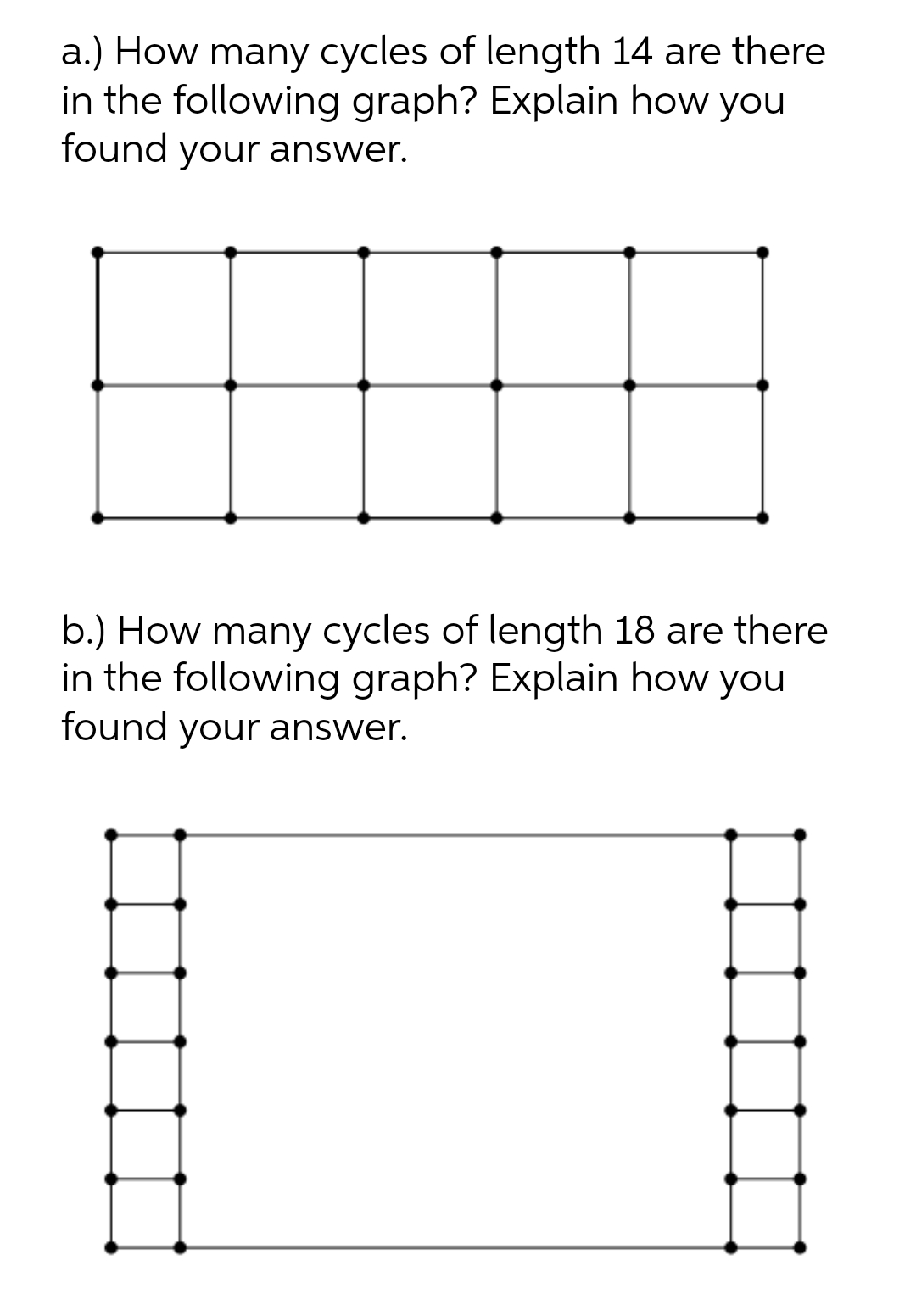 a.) How many cycles of length 14 are there
in the following graph? Explain how you
found your answer.
b.) How many cycles of length 18 are there
in the following graph? Explain how you
found your answer.