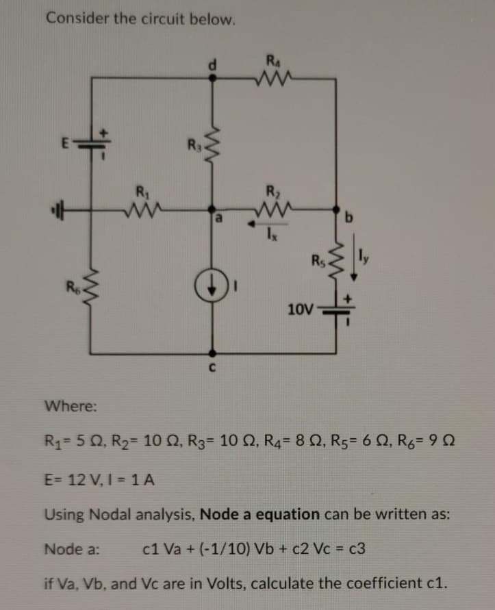 Consider the circuit below.
RA
R3
R1
R2
9.
Rs
10V
Where:
Rq= 5 Q, R2= 10Q, R3= 10 Q, R4= 8 Q, R5= 6 Q, R6= 9 2
E= 12 V, I = 1A
Using Nodal analysis, Node a equation can be written as:
Node a:
c1 Va + (-1/10) Vb + c2 Vc = c3
if Va, Vb, and Vc are in Volts, calculate the coefficient c1.
