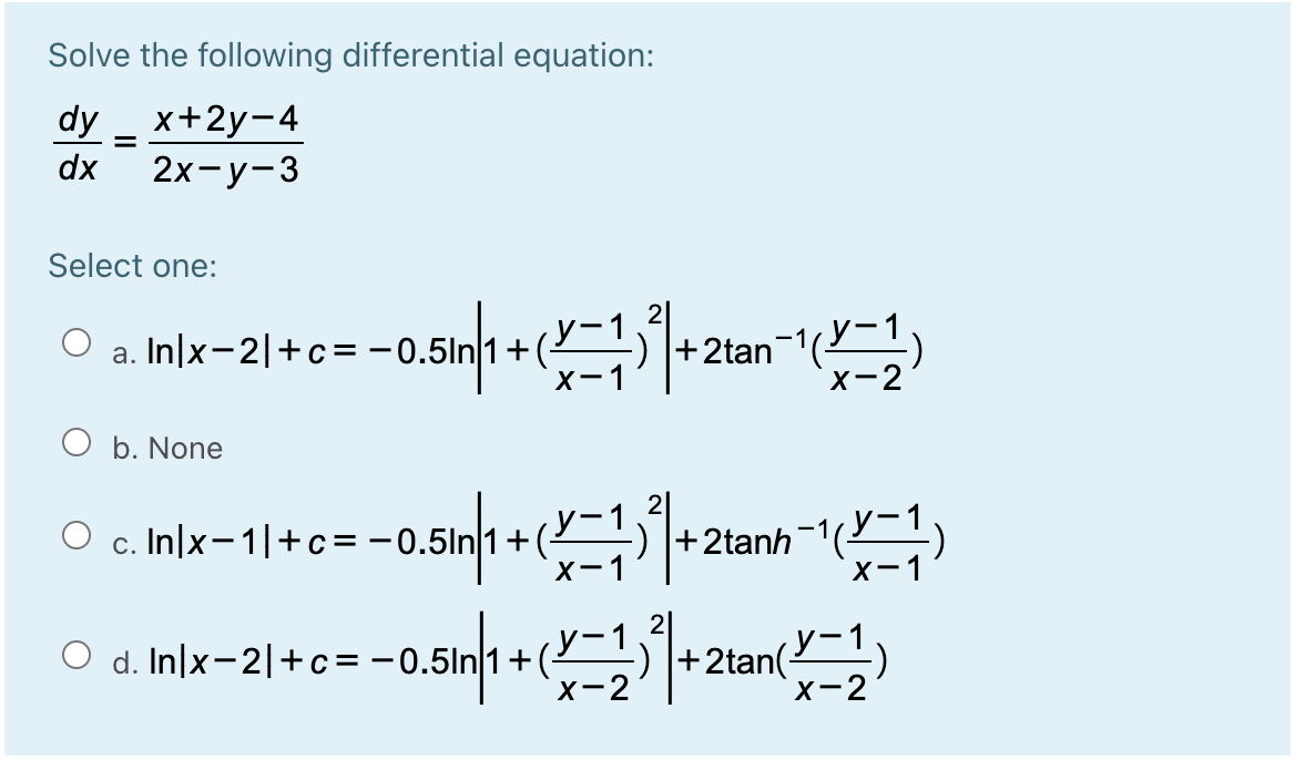 Solve the following differential equation:
dy _ x+2y-4
dx
2х-у-3
Select one:
2
y-
|+2tan-()
у-1
a. In/x-2|+c= -
+(2
X-1
x-2
O b. None
O c. In|x-1|+c=-0
у-
+(2
+2tanh-1(
X-1
X-
-0.5inn + (- 2an
O d. In|x-2|+c=
+2tan(
X-2
