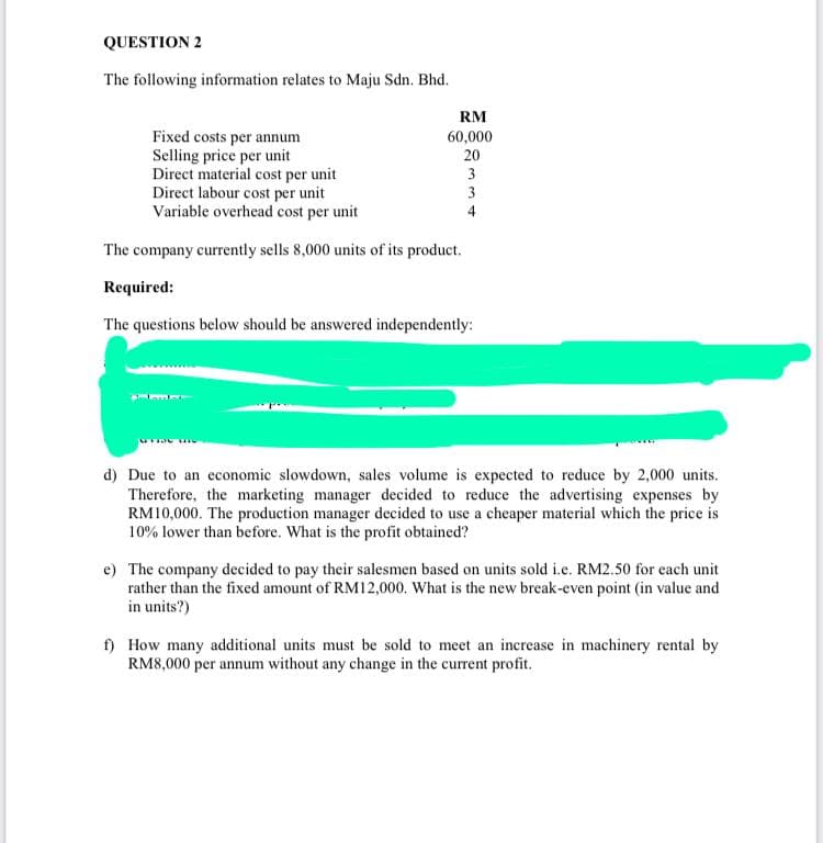 QUESTION 2
The following information relates to Maju Sdn. Bhd.
RM
Fixed costs per annum
Selling price per unit
Direct material cost per unit
Direct labour cost per unit
Variable overhead cost per unit
60,000
20
3
3
4
The company currently sells 8,000 units of its product.
Required:
The questions below should be answered independently:
d) Due to an economic slowdown, sales volume is expected to reduce by 2,000 units.
Therefore, the marketing manager decided to reduce the advertising expenses by
RM10,000. The production manager decided to use a cheaper material which the price is
10% lower than before. What is the profit obtained?
e) The company decided to pay their salesmen based on units sold i.e. RM2.50 for each unit
rather than the fixed amount of RM12,000. What is the new break-even point (in value and
in units?)
f) How many additional units must be sold to meet an increase in machinery rental by
RM8,000 per annum without any change in the current profit.
