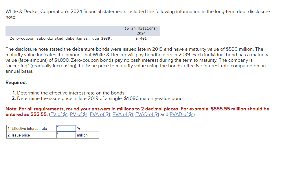 White & Decker Corporation's 2024 financial statements included the following information in the long-term debt disclosure
note:
($ in millions)
Zero-coupon subordinated debentures, due 2039:
2024
$ 401
The disclosure note stated the debenture bonds were issued late in 2019 and have a maturity value of $590 million. The
maturity value indicates the amount that White & Decker will pay bondholders in 2039. Each individual bond has a maturity
value (face amount) of $1,090. Zero-coupon bonds pay no cash interest during the term to maturity. The company is
"accreting" (gradually increasing) the issue price to maturity value using the bonds' effective interest rate computed on an
annual basis.
Required:
1. Determine the effective interest rate on the bonds.
2. Determine the issue price in late 2019 of a single, $1,090 maturity-value bond.
Note: For all requirements, round your answers in millions to 2 decimal places. For example, $555.55 million should be
entered as 555.55. (FV of $1, PV of $1, FVA of $1, PVA of $1, FVAD of $1 and PVAD of $1)
1. Effective interest rate
2. Issue price
%
million