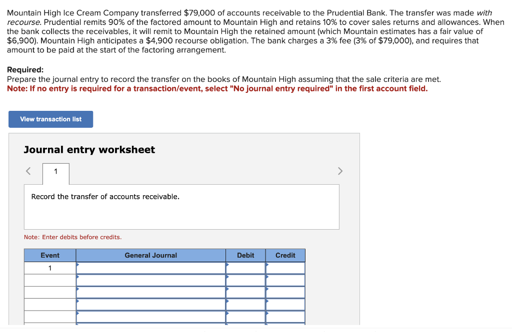 Mountain High Ice Cream Company transferred $79,000 of accounts receivable to the Prudential Bank. The transfer was made with
recourse. Prudential remits 90% of the factored amount to Mountain High and retains 10% to cover sales returns and allowances. When
the bank collects the receivables, it will remit to Mountain High the retained amount (which Mountain estimates has a fair value of
$6,900). Mountain High anticipates a $4,900 recourse obligation. The bank charges a 3% fee (3% of $79,000), and requires that
amount to be paid at the start of the factoring arrangement.
Required:
Prepare the journal entry to record the transfer on the books of Mountain High assuming that the sale criteria are met.
Note: If no entry is required for a transaction/event, select "No journal entry required" in the first account field.
View transaction list
Journal entry worksheet
1
Record the transfer of accounts receivable.
Note: Enter debits before credits.
Event
1
General Journal
Debit
Credit
>