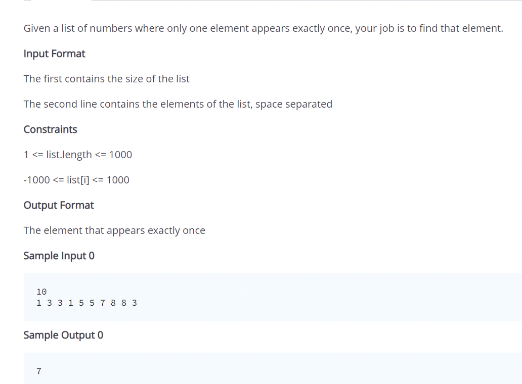 Given a list of numbers where only one element appears exactly once, your job is to find that element.
Input Format
The first contains the size of the list
The second line contains the elements of the list, space separated
Constraints
1 <= list.length <= 1000
-1000 <= list[i] <= 1000
Output Format
The element that appears exactly once
Sample Input 0
10
1 3 3 1 5 5 7 8 8 3
Sample Output 0
7