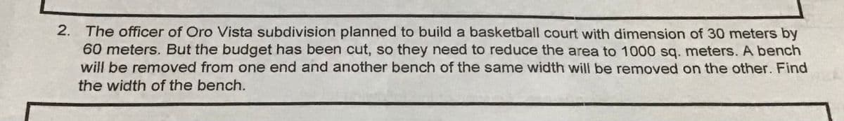 2. The officer of Oro Vista subdivision planned to build a basketball court with dimension of 30 meters by
60 meters. But the budget has been cut, so they need to reduce the area to 1000 sg. meters. A bench
will be removed from one end and another bench of the same width will be removed on the other. Find
the width of the bench.
