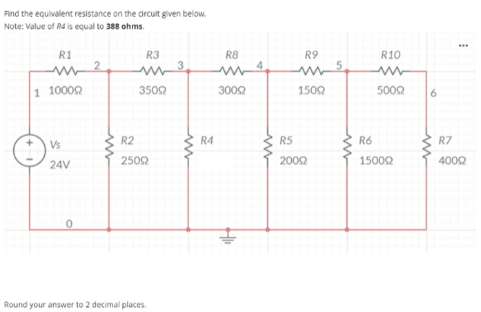 Find the equivalent resistance on the circuit given below.
Note: Value of R4 is equal to 388 ohms.
R1
R3
R10
R8
4
R9
1 1000Q
3502
3002
1502
5002
6
Vs
R2
R4
R5
R6
R7
2502
2002
15002
4002
24V
Round your answer to 2 decimal places.
