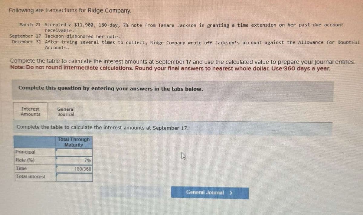 Following are transactions for Ridge Company.
March 21 Accepted a $11,900, 180-day, 7% note from Tamara Jackson in granting a time extension on her past-due account
receivable.
September 17 Jackson dishonored her note.
December 31 After trying several times to collect, Ridge Company wrote off Jackson's account against the Allowance for Doubtful
Accounts.
Complete the table to calculate the interest amounts at September 17 and use the calculated value to prepare your journal entries.
Note: Do not round Intermediate calculations. Round your final answers to nearest whole dollar. Use 360 days a year.
Complete this question by entering your answers in the tabs below.
Interest
Amounts
General
Journal
Complete the table to calculate the interest amounts at September 17.
Total Through
Principal
Maturity
Rate (%)
7%
Time
180/360
Total interest
General Journal >