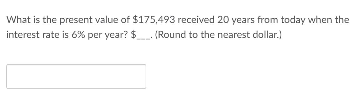 What is the present value of $175,493 received 20 years from today when the
interest rate is 6% per year? $___. (Round to the nearest dollar.)