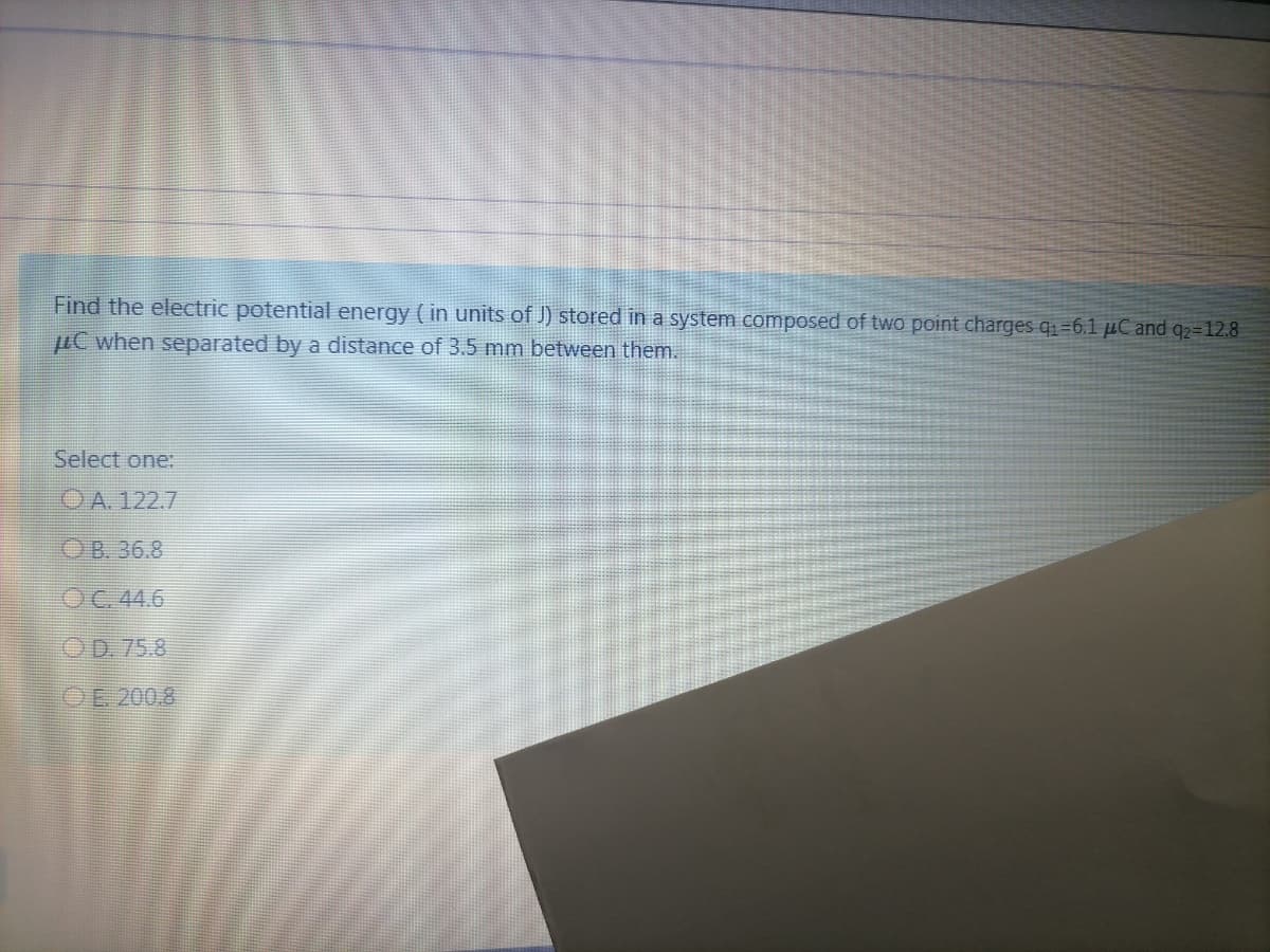 Find the electric potential energy ( in units of J) stored in a system composed of two point charges q1=6.1 µC and q2=12.8
µC when separated by a distance of 3.5 mm between them.
Select one:
OA. 122.7
OB. 36.8
OC.44.6
OD. 75.8
OE 200.8
